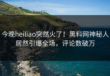 今晚heiliao突然火了！黑料网神秘人居然引爆全场，评论数破万