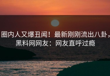 圈内人又爆丑闻！最新刚刚流出八卦，黑料网网友：网友直呼过瘾