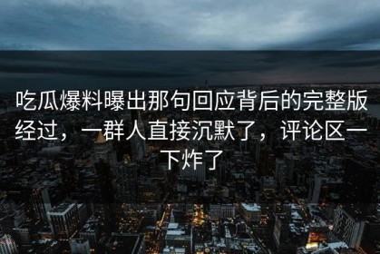 吃瓜爆料曝出那句回应背后的完整版经过，一群人直接沉默了，评论区一下炸了