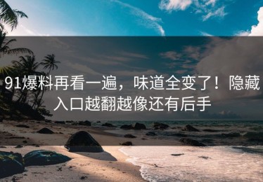 91爆料再看一遍，味道全变了！隐藏入口越翻越像还有后手
