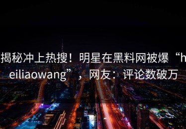 揭秘冲上热搜！明星在黑料网被爆“heiliaowang”，网友：评论数破万