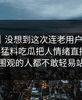 情绪向｜没想到这次连老用户都沉默：91爆料猛料吃瓜把人情绪直接拉满，让围观的人都不敢轻易站队