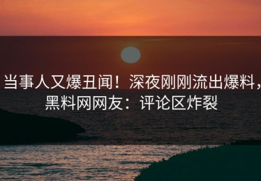 当事人又爆丑闻！深夜刚刚流出爆料，黑料网网友：评论区炸裂