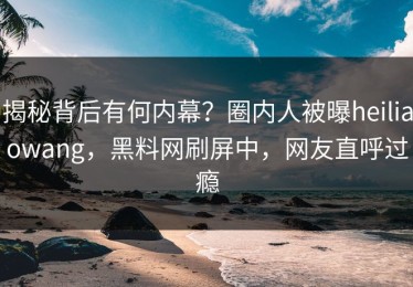 揭秘背后有何内幕？圈内人被曝heiliaowang，黑料网刷屏中，网友直呼过瘾