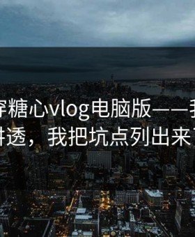 我来拆穿糖心vlog电脑版——我把真相讲透，我把坑点列出来了