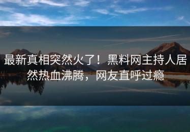 最新真相突然火了！黑料网主持人居然热血沸腾，网友直呼过瘾
