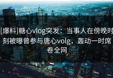[爆料]糖心vlog突发：当事人在傍晚时刻被曝曾参与唐心volg，轰动一时席卷全网