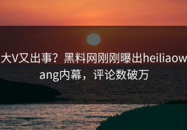 大V又出事？黑料网刚刚曝出heiliaowang内幕，评论数破万