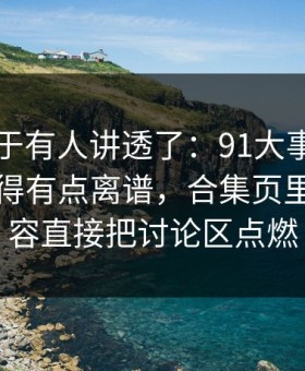 这回终于有人讲透了：91大事件近日后劲重得有点离谱，合集页里那段内容直接把讨论区点燃