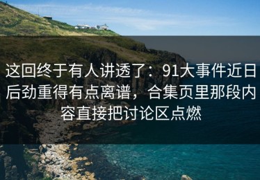 这回终于有人讲透了：91大事件近日后劲重得有点离谱，合集页里那段内容直接把讨论区点燃