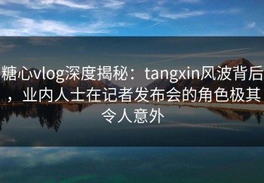 糖心vlog深度揭秘：tangxin风波背后，业内人士在记者发布会的角色极其令人意外