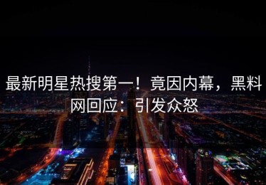 最新明星热搜第一！竟因内幕，黑料网回应：引发众怒