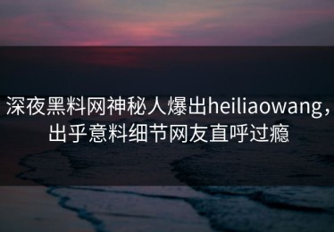 深夜黑料网神秘人爆出heiliaowang，出乎意料细节网友直呼过瘾
