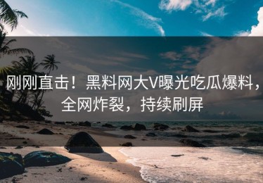 刚刚直击！黑料网大V曝光吃瓜爆料，全网炸裂，持续刷屏