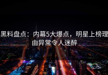 黑料盘点：内幕5大爆点，明星上榜理由异常令人迷醉