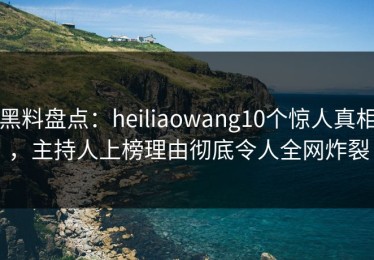 黑料盘点：heiliaowang10个惊人真相，主持人上榜理由彻底令人全网炸裂
