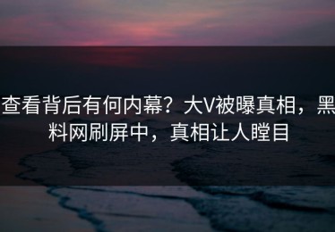 查看背后有何内幕？大V被曝真相，黑料网刷屏中，真相让人瞠目