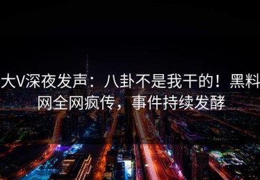 大V深夜发声：八卦不是我干的！黑料网全网疯传，事件持续发酵