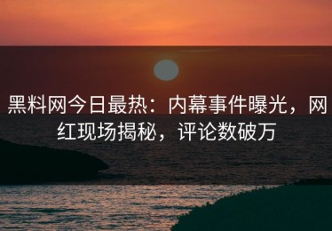 黑料网今日最热：内幕事件曝光，网红现场揭秘，评论数破万