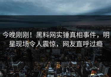 今晚刚刚！黑料网实锤真相事件，明星现场令人震惊，网友直呼过瘾
