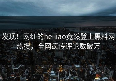发现！网红的heiliao竟然登上黑料网热搜，全网疯传评论数破万