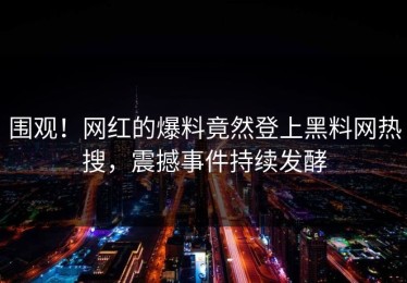 围观！网红的爆料竟然登上黑料网热搜，震撼事件持续发酵