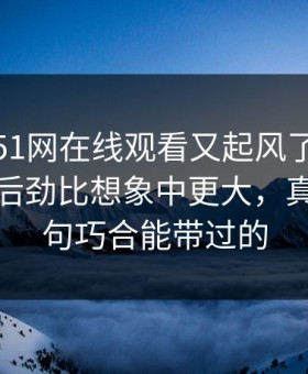 这几天51网在线观看又起风了，这波八卦的后劲比想象中更大，真不是一句巧合能带过的