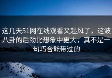 这几天51网在线观看又起风了，这波八卦的后劲比想象中更大，真不是一句巧合能带过的