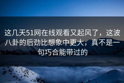 这几天51网在线观看又起风了，这波八卦的后劲比想象中更大，真不是一句巧合能带过的