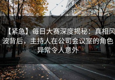 【紧急】每日大赛深度揭秘：真相风波背后，主持人在公司会议室的角色异常令人意外