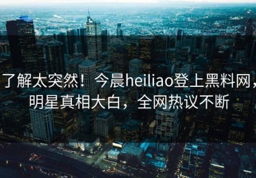 了解太突然！今晨heiliao登上黑料网，明星真相大白，全网热议不断