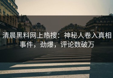 清晨黑料网上热搜：神秘人卷入真相事件，劲爆，评论数破万