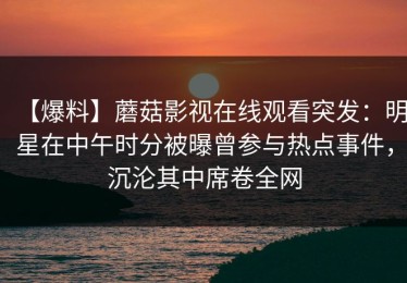 【爆料】蘑菇影视在线观看突发：明星在中午时分被曝曾参与热点事件，沉沦其中席卷全网