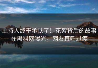 主持人终于承认了！花絮背后的故事在黑料网曝光，网友直呼过瘾