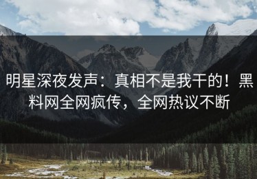 明星深夜发声：真相不是我干的！黑料网全网疯传，全网热议不断