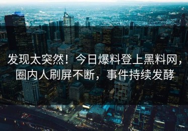 发现太突然！今日爆料登上黑料网，圈内人刷屏不断，事件持续发酵