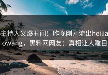 主持人又爆丑闻！昨晚刚刚流出heiliaowang，黑料网网友：真相让人瞠目
