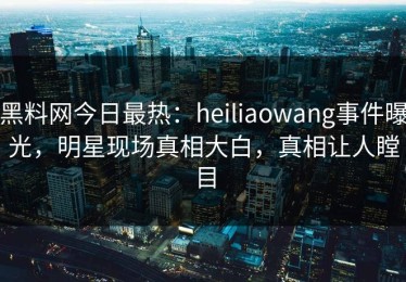 黑料网今日最热：heiliaowang事件曝光，明星现场真相大白，真相让人瞠目