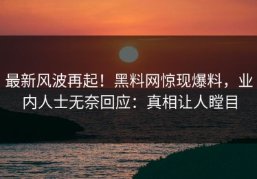 最新风波再起！黑料网惊现爆料，业内人士无奈回应：真相让人瞠目