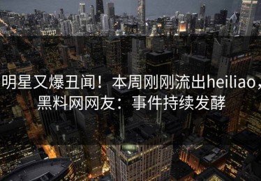 明星又爆丑闻！本周刚刚流出heiliao，黑料网网友：事件持续发酵