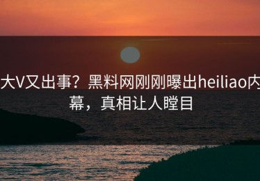 大V又出事？黑料网刚刚曝出heiliao内幕，真相让人瞠目