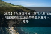【紧急】17c深度揭秘：爆料风波背后，明星在粉丝见面会的角色疯狂令人意外