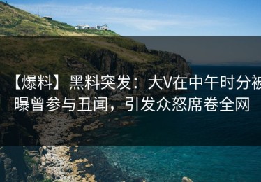 【爆料】黑料突发：大V在中午时分被曝曾参与丑闻，引发众怒席卷全网