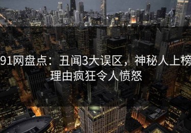 91网盘点：丑闻3大误区，神秘人上榜理由疯狂令人愤怒