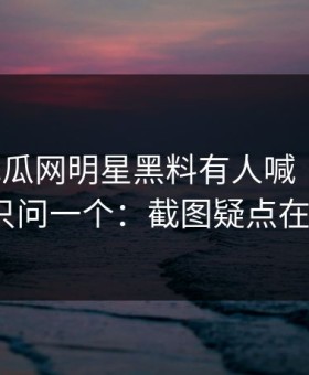 黑料吃瓜网明星黑料有人喊“实锤”我只问一个：截图疑点在哪？