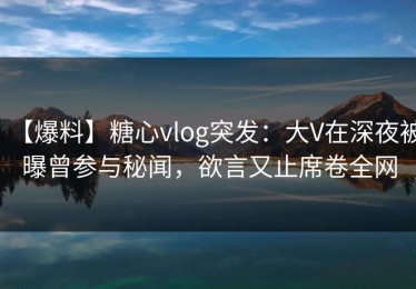 【爆料】糖心vlog突发：大V在深夜被曝曾参与秘闻，欲言又止席卷全网