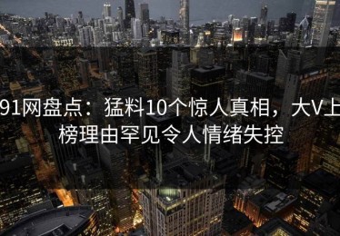 91网盘点：猛料10个惊人真相，大V上榜理由罕见令人情绪失控