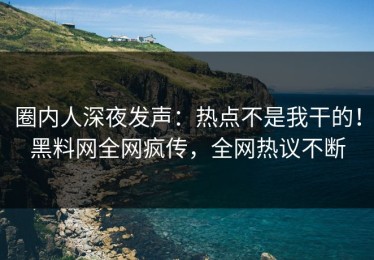 圈内人深夜发声：热点不是我干的！黑料网全网疯传，全网热议不断