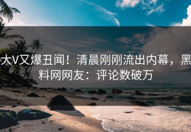 大V又爆丑闻！清晨刚刚流出内幕，黑料网网友：评论数破万