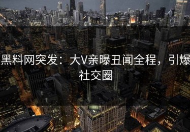 黑料网突发：大V亲曝丑闻全程，引爆社交圈